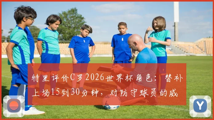特里评价C罗2026世界杯角色：替补上场15到30分钟，对防守球员的威慑力依旧巨大