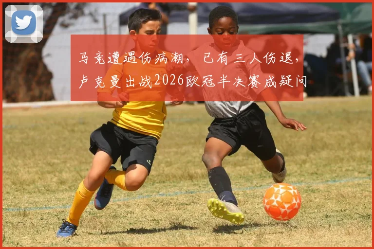 马竞遭遇伤病潮，已有三人伤退，卢克曼出战2026欧冠半决赛成疑问