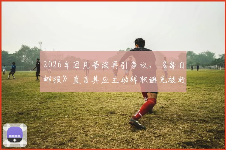 2026年因凡蒂诺再引争议，《每日邮报》直言其应主动辞职避免被赶下台
