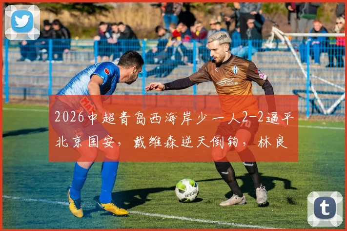 2026中超青岛西海岸少一人2-2逼平北京国安,戴维森逆天倒钩,林良铭关键头球扳平