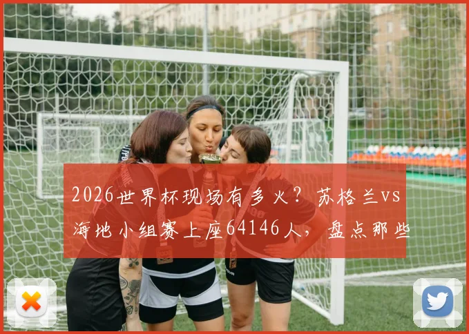 2026世界杯现场有多火？苏格兰vs海地小组赛上座64146人，盘点那些一票难求的热门赛事