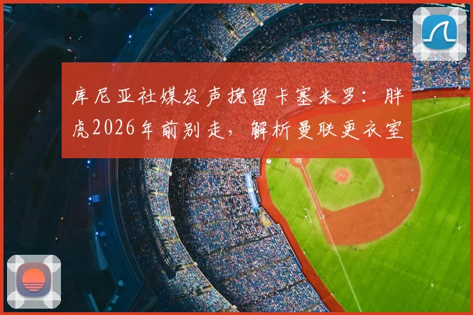 库尼亚社媒发声挽留卡塞米罗:胖虎2026年前别走,解析曼联更衣室巴西帮现状与中场引援预案