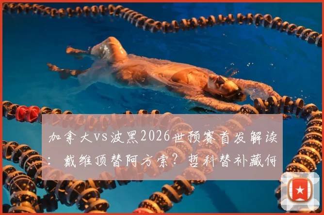 加拿大vs波黑2026世预赛首发解读:戴维顶替阿方索?哲科替补藏何玄机