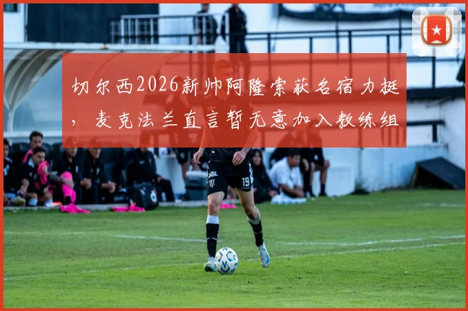 切尔西2026新帅阿隆索获名宿力挺,麦克法兰直言暂无意加入教练组,详解个人未来规划