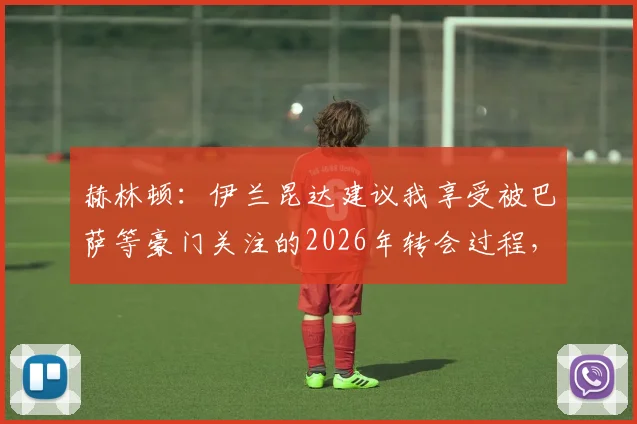 赫林顿：伊兰昆达建议我享受被巴萨等豪门关注的2026年转会过程，未来动向深度解析