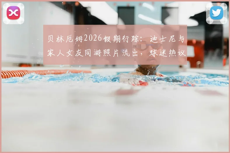 贝林厄姆2026假期行踪:迪士尼与家人女友同游照片流出,球迷热议其休闲穿搭与行程