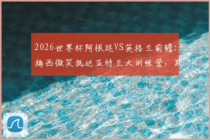 2026世界杯阿根廷VS英格兰前瞻：梅西微笑抵达亚特兰大训练营，斯卡洛尼战术备战全解析