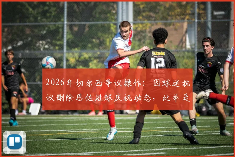 2026年切尔西争议操作：因球迷抗议删除恩佐进球庆祝动态，此举是否合适引发热议