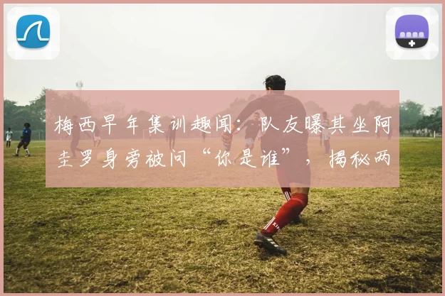 梅西早年集训趣闻：队友曝其坐阿圭罗身旁被问“你是谁”，揭秘两大巨星相识细节与友谊开端