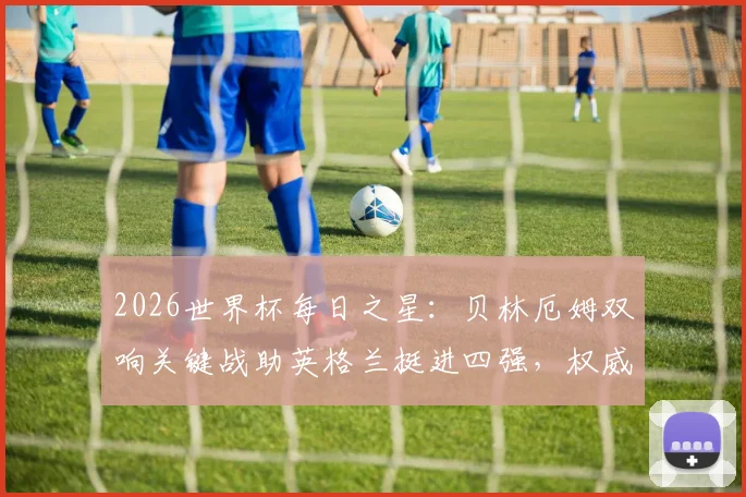2026世界杯每日之星:贝林厄姆双响关键战助英格兰挺进四强,权威解析当选今日最佳背后原因