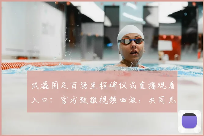 武磊国足百场里程碑仪式直播观看入口:官方致敬视频回放,共同见证2026年武磊百场纪念勋章